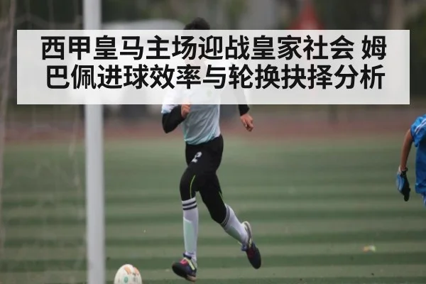 西甲皇马主场迎战皇家社会 姆巴佩进球效率与轮换抉择分析