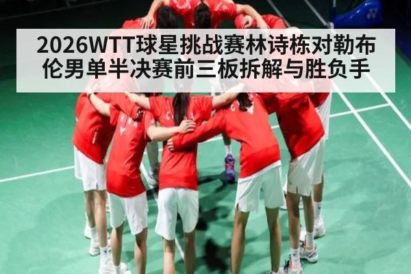 2026WTT球星挑战赛林诗栋对勒布伦男单半决赛前三板拆解与胜负手